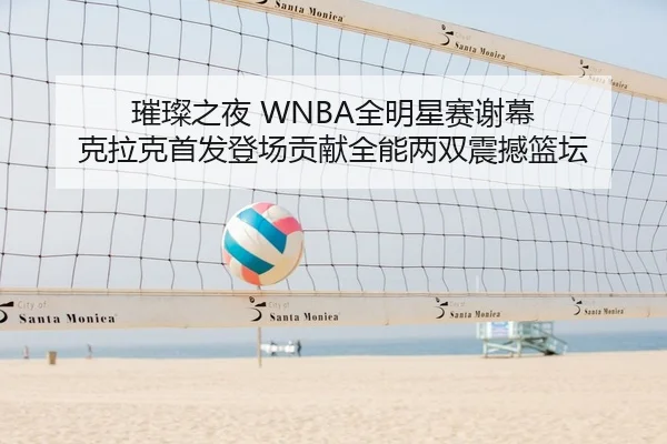 璀璨之夜 WNBA全明星赛谢幕 克拉克首发登场贡献全能两双震撼篮坛